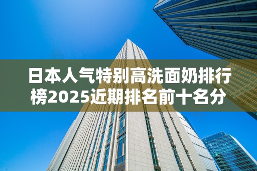 日本人气特别高洗面奶排行榜2025近期排名前十名分析
