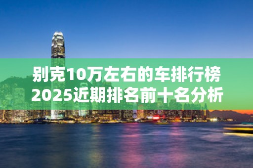 别克10万左右的车排行榜2025近期排名前十名分析