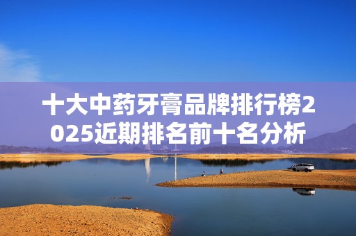 十大中药牙膏品牌排行榜2025近期排名前十名分析