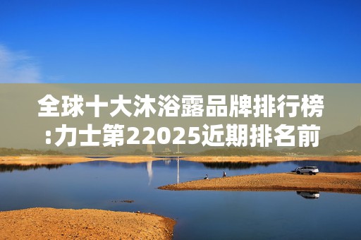 全球十大沐浴露品牌排行榜:力士第22025近期排名前十名分析