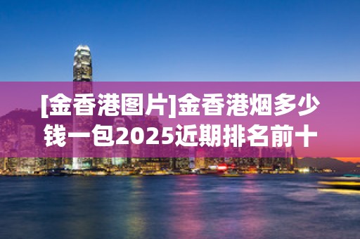 [金香港图片]金香港烟多少钱一包2025近期排名前十名分析