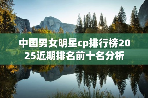 中国男女明星cp排行榜2025近期排名前十名分析
