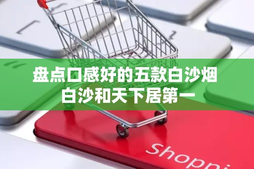 盘点口感好的五款白沙烟 白沙和天下居第一