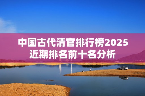 中国古代清官排行榜2025近期排名前十名分析