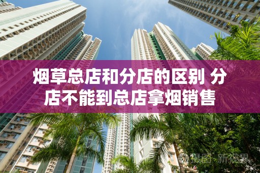 烟草总店和分店的区别 分店不能到总店拿烟销售