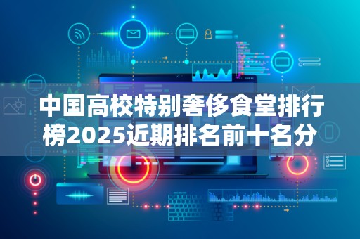 中国高校特别奢侈食堂排行榜2025近期排名前十名分析