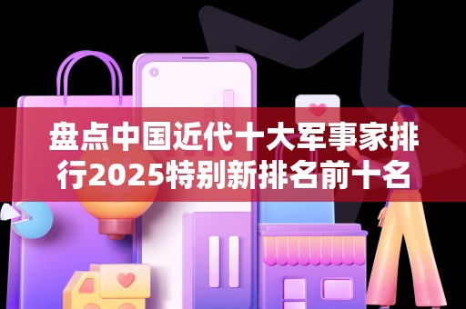 盘点中国近代十大军事家排行2025特别新排名前十名分析