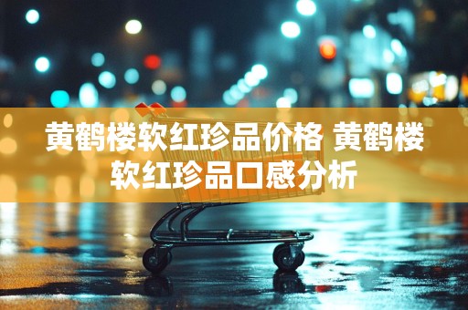黄鹤楼软红珍品价格 黄鹤楼软红珍品口感分析