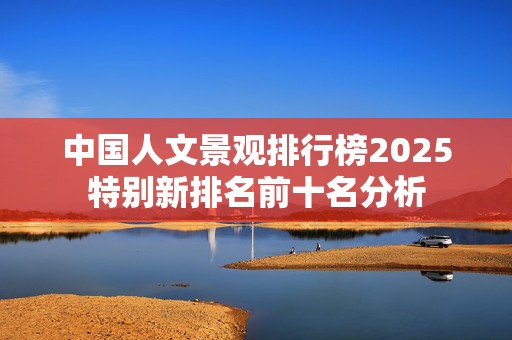 中国人文景观排行榜2025特别新排名前十名分析