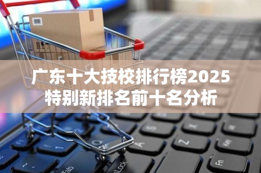 广东十大技校排行榜2025特别新排名前十名分析