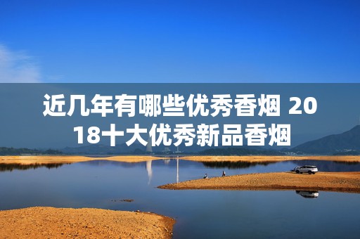 近几年有哪些优秀香烟 2018十大优秀新品香烟