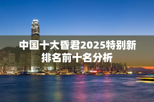 中国十大昏君2025特别新排名前十名分析