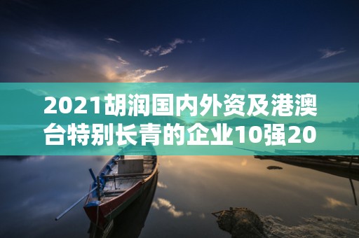 2021胡润国内外资及港澳台特别长青的企业10强2025特别新排名前十名分析