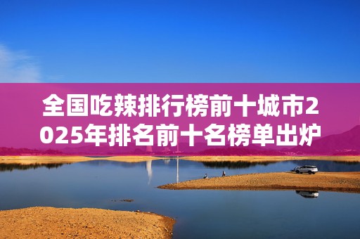 全国吃辣排行榜前十城市2025年排名前十名榜单出炉