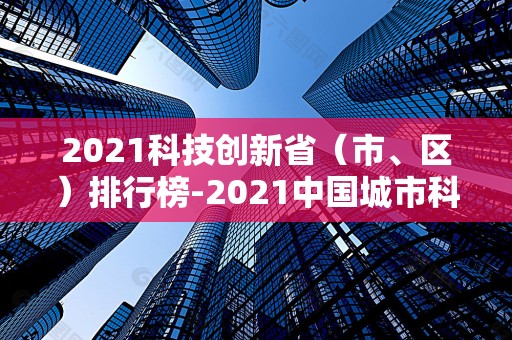 2021科技创新省（市、区）排行榜-2021中国城市科技创新排名2025年排名前十名榜单出炉