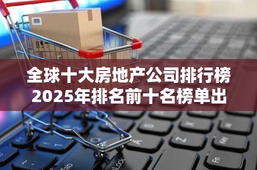 全球十大房地产公司排行榜2025年排名前十名榜单出炉