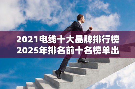 2021电线十大品牌排行榜2025年排名前十名榜单出炉