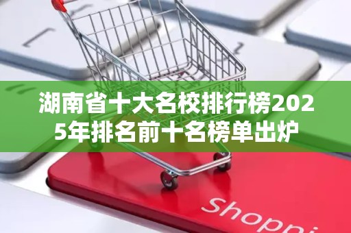 湖南省十大名校排行榜2025年排名前十名榜单出炉