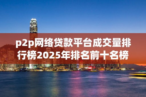 p2p网络贷款平台成交量排行榜2025年排名前十名榜单出炉