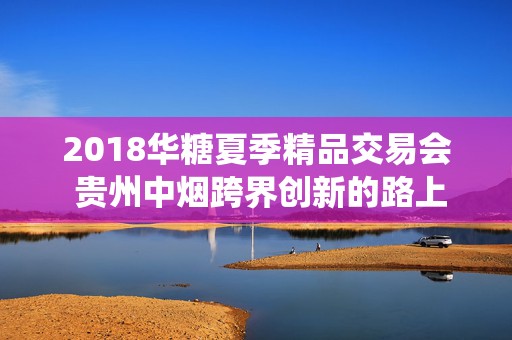 2018华糖夏季精品交易会 贵州中烟跨界创新的路上演绎新高度