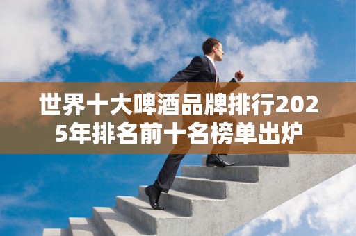 世界十大啤酒品牌排行2025年排名前十名榜单出炉