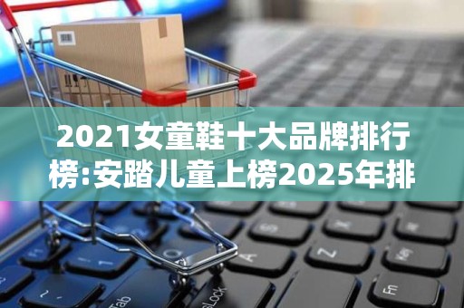 2021女童鞋十大品牌排行榜:安踏儿童上榜2025年排名前十名榜单出炉