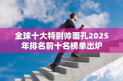 全球十大特别帅面孔2025年排名前十名榜单出炉