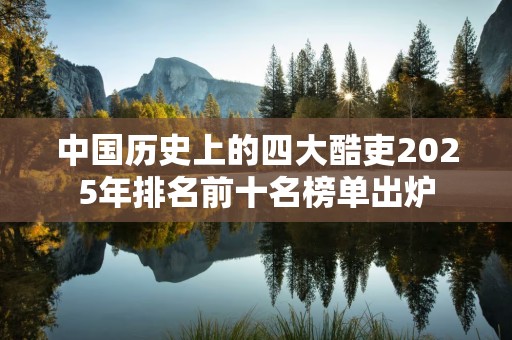 中国历史上的四大酷吏2025年排名前十名榜单出炉