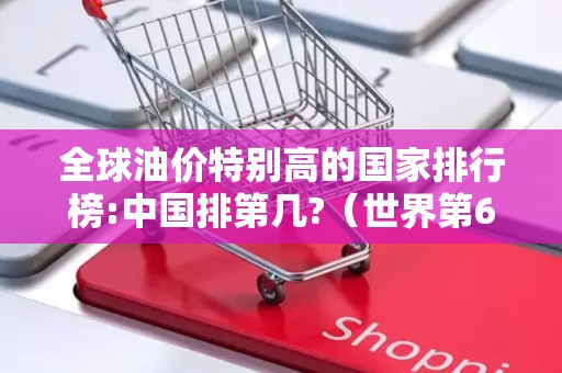 全球油价特别高的国家排行榜:中国排第几?（世界第62位）2025年排名前十名榜单出炉