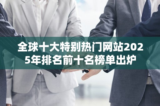 全球十大特别热门网站2025年排名前十名榜单出炉