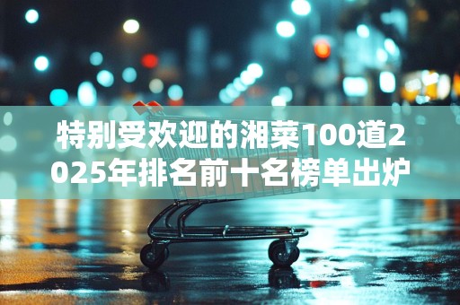 特别受欢迎的湘菜100道2025年排名前十名榜单出炉