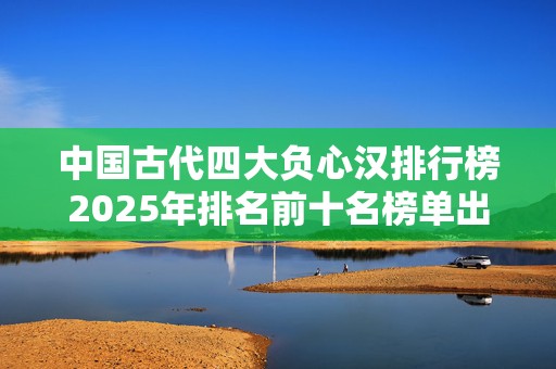 中国古代四大负心汉排行榜2025年排名前十名榜单出炉