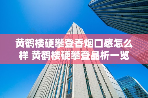 黄鹤楼硬攀登香烟口感怎么样 黄鹤楼硬攀登品析一览