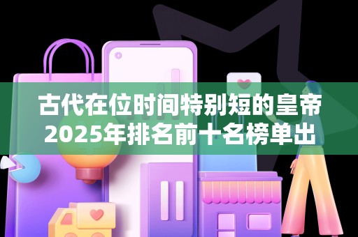 古代在位时间特别短的皇帝2025年排名前十名榜单出炉