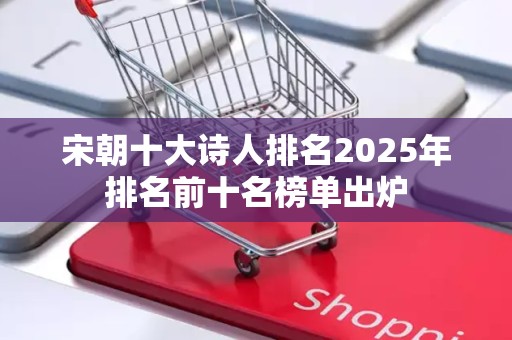 宋朝十大诗人排名2025年排名前十名榜单出炉