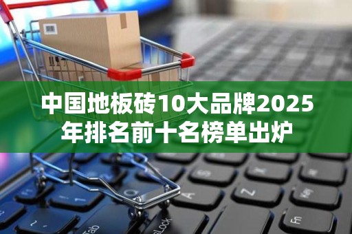 中国地板砖10大品牌2025年排名前十名榜单出炉