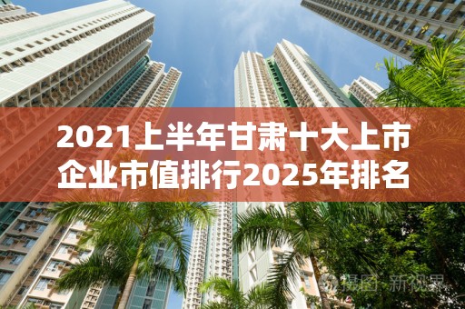2021上半年甘肃十大上市企业市值排行2025年排名前十名榜单出炉