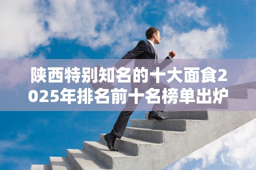 陕西特别知名的十大面食2025年排名前十名榜单出炉