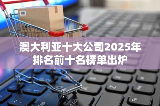 澳大利亚十大公司2025年排名前十名榜单出炉
