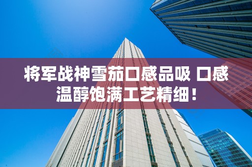 将军战神雪茄口感品吸 口感温醇饱满工艺精细！