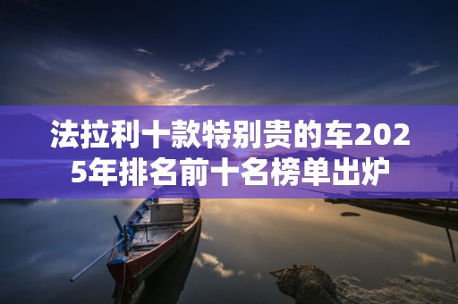 法拉利十款特别贵的车2025年排名前十名榜单出炉