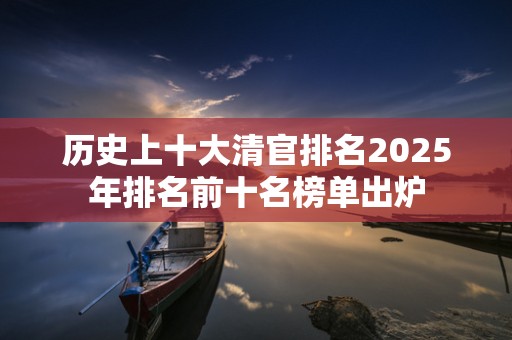 历史上十大清官排名2025年排名前十名榜单出炉