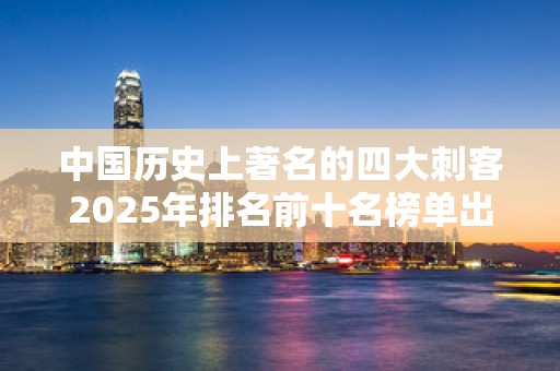中国历史上著名的四大刺客2025年排名前十名榜单出炉