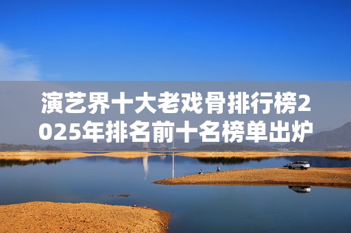 演艺界十大老戏骨排行榜2025年排名前十名榜单出炉