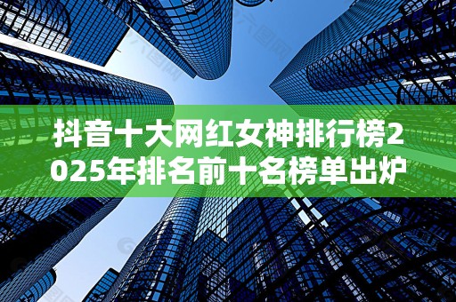 抖音十大网红女神排行榜2025年排名前十名榜单出炉