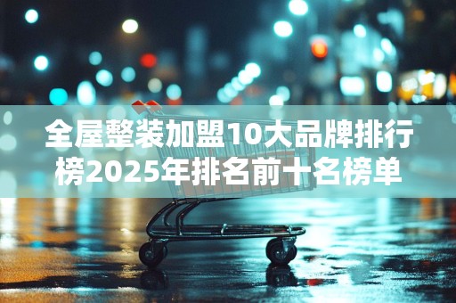 全屋整装加盟10大品牌排行榜2025年排名前十名榜单出炉