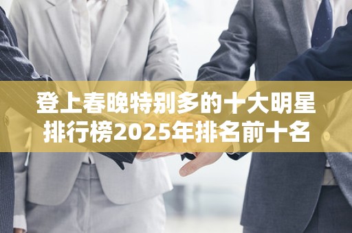 登上春晚特别多的十大明星排行榜2025年排名前十名榜单出炉