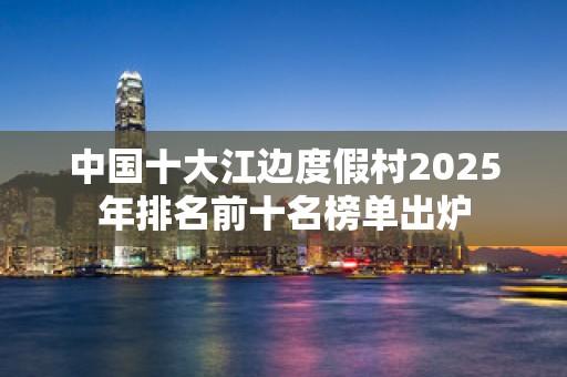 中国十大江边度假村2025年排名前十名榜单出炉