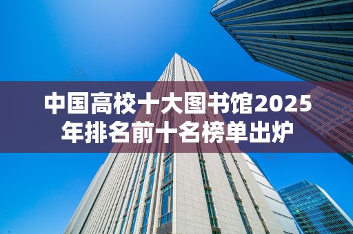 中国高校十大图书馆2025年排名前十名榜单出炉