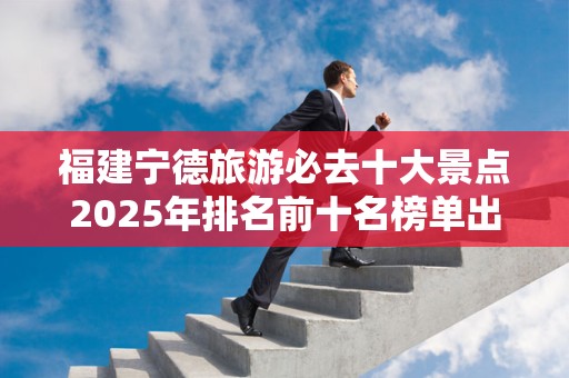 福建宁德旅游必去十大景点2025年排名前十名榜单出炉